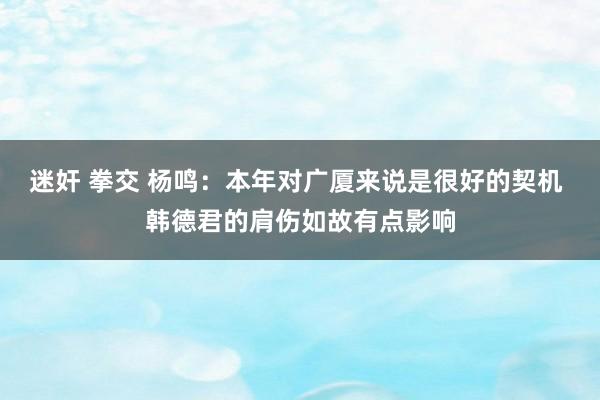 迷奸 拳交 杨鸣：本年对广厦来说是很好的契机 韩德君的肩伤如故有点影响