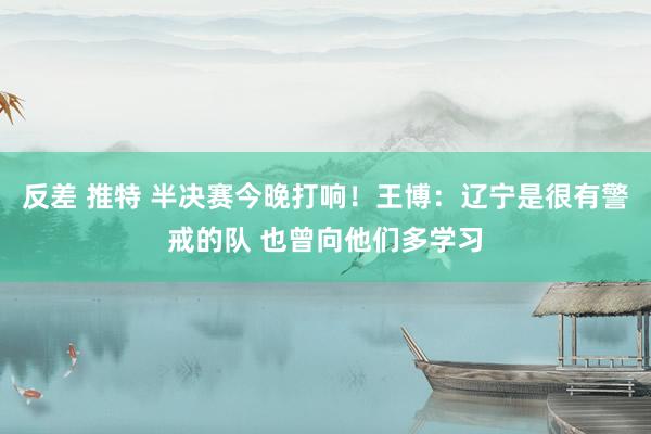 反差 推特 半决赛今晚打响！王博：辽宁是很有警戒的队 也曾向他们多学习