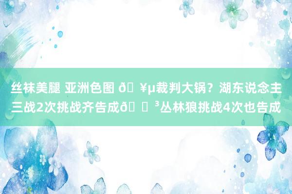 丝袜美腿 亚洲色图 🥵裁判大锅？湖东说念主三战2次挑战齐告成😳丛林狼挑战4次也告成