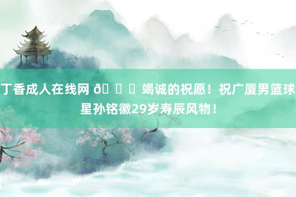 丁香成人在线网 🎂竭诚的祝愿！祝广厦男篮球星孙铭徽29岁寿辰风物！