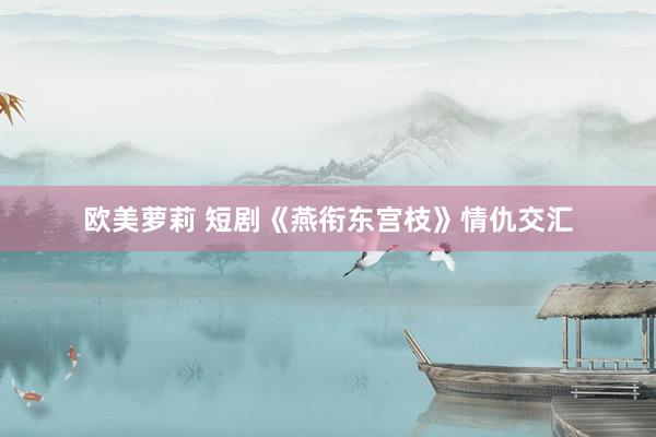 欧美萝莉 短剧《燕衔东宫枝》情仇交汇