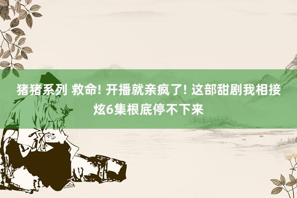 猪猪系列 救命! 开播就亲疯了! 这部甜剧我相接炫6集根底停不下来