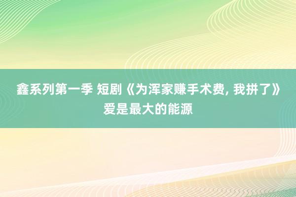 鑫系列第一季 短剧《为浑家赚手术费， 我拼了》爱是最大的能源