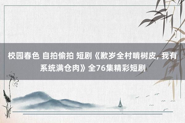 校园春色 自拍偷拍 短剧《歉岁全村啃树皮， 我有系统满仓肉》全76集精彩短剧