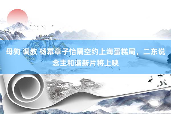 母狗 调教 杨幂章子怡隔空约上海蛋糕局，二东说念主和谐新片将上映