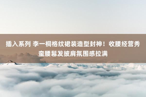 插入系列 李一桐格纹裙装造型封神！收腰经营秀蛮腰鬈发披肩氛围感拉满