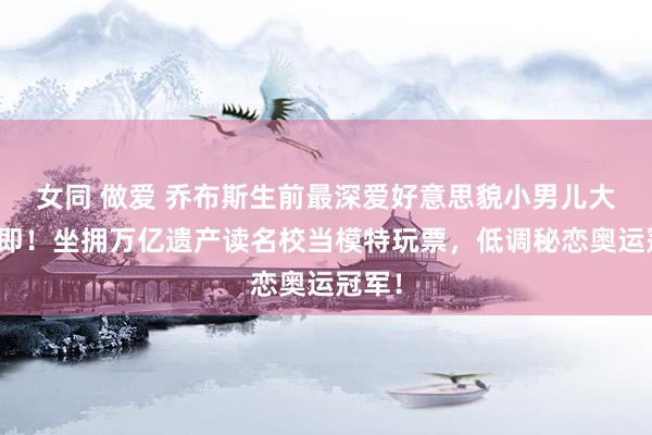 女同 做爱 乔布斯生前最深爱好意思貌小男儿大婚在即！坐拥万亿遗产读名校当模特玩票，低调秘恋奥运冠军！