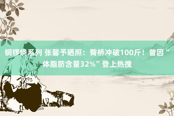 铜锣烧系列 张馨予晒照：臀桥冲破100斤！曾因“体脂肪含量32%”登上热搜