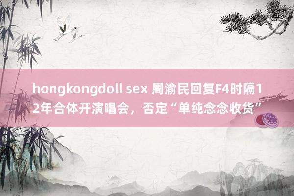 hongkongdoll sex 周渝民回复F4时隔12年合体开演唱会，否定“单纯念念收货”